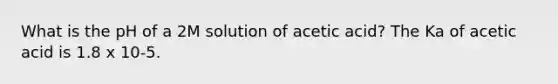 What is the pH of a 2M solution of acetic acid? The Ka of acetic acid is 1.8 x 10-5.