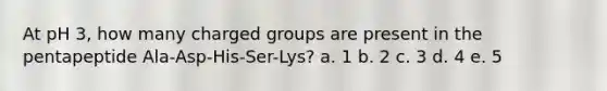 At pH 3, how many charged groups are present in the pentapeptide Ala-Asp-His-Ser-Lys? a. 1 b. 2 c. 3 d. 4 e. 5