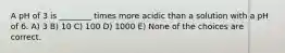 A pH of 3 is ________ times more acidic than a solution with a pH of 6. A) 3 B) 10 C) 100 D) 1000 E) None of the choices are correct.