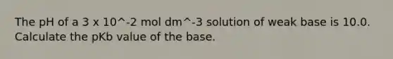 The pH of a 3 x 10^-2 mol dm^-3 solution of weak base is 10.0. Calculate the pKb value of the base.