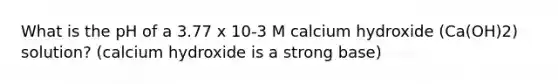 What is the pH of a 3.77 x 10-3 M calcium hydroxide (Ca(OH)2) solution? (calcium hydroxide is a strong base)