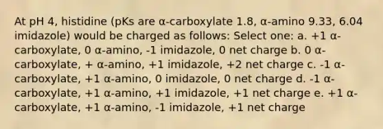 At pH 4, histidine (pKs are α-carboxylate 1.8, α-amino 9.33, 6.04 imidazole) would be charged as follows: Select one: a. +1 α-carboxylate, 0 α-amino, -1 imidazole, 0 net charge b. 0 α-carboxylate, + α-amino, +1 imidazole, +2 net charge c. -1 α-carboxylate, +1 α-amino, 0 imidazole, 0 net charge d. -1 α-carboxylate, +1 α-amino, +1 imidazole, +1 net charge e. +1 α-carboxylate, +1 α-amino, -1 imidazole, +1 net charge