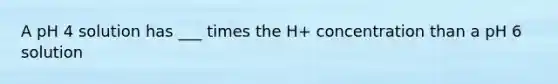 A pH 4 solution has ___ times the H+ concentration than a pH 6 solution