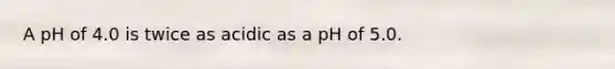 A pH of 4.0 is twice as acidic as a pH of 5.0.