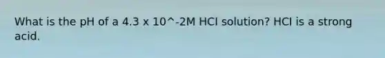 What is the pH of a 4.3 x 10^-2M HCI solution? HCI is a strong acid.