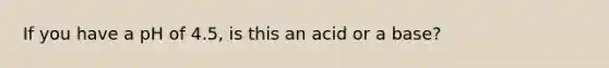 If you have a pH of 4.5, is this an acid or a base?