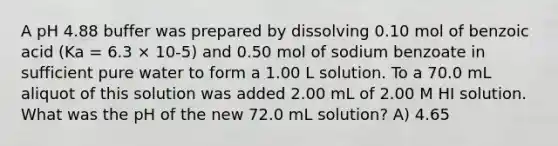 A pH 4.88 buffer was prepared by dissolving 0.10 mol of benzoic acid (Ka = 6.3 × 10-5) and 0.50 mol of sodium benzoate in sufficient pure water to form a 1.00 L solution. To a 70.0 mL aliquot of this solution was added 2.00 mL of 2.00 M HI solution. What was the pH of the new 72.0 mL solution? A) 4.65