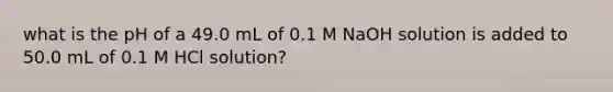 what is the pH of a 49.0 mL of 0.1 M NaOH solution is added to 50.0 mL of 0.1 M HCl solution?