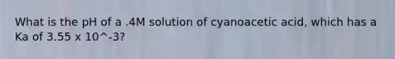 What is the pH of a .4M solution of cyanoacetic acid, which has a Ka of 3.55 x 10^-3?