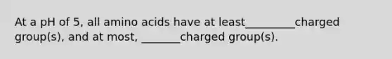 At a pH of 5, all amino acids have at least_________charged group(s), and at most, _______charged group(s).