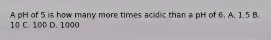 A pH of 5 is how many more times acidic than a pH of 6. A. 1.5 B. 10 C. 100 D. 1000