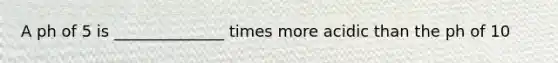 A ph of 5 is ______________ times more acidic than the ph of 10