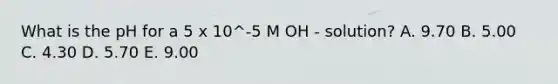 What is the pH for a 5 x 10^-5 M OH - solution? A. 9.70 B. 5.00 C. 4.30 D. 5.70 E. 9.00