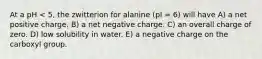 At a pH < 5, the zwitterion for alanine (pI = 6) will have A) a net positive charge. B) a net negative charge. C) an overall charge of zero. D) low solubility in water. E) a negative charge on the carboxyl group.