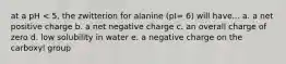 at a pH < 5, the zwitterion for alanine (pI= 6) will have... a. a net positive charge b. a net negative charge c. an overall charge of zero d. low solubility in water e. a negative charge on the carboxyl group