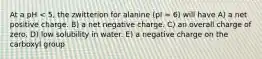 At a pH < 5, the zwitterion for alanine (pI = 6) will have A) a net positive charge. B) a net negative charge. C) an overall charge of zero. D) low solubility in water. E) a negative charge on the carboxyl group