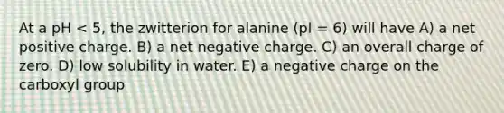 At a pH < 5, the zwitterion for alanine (pI = 6) will have A) a net positive charge. B) a net negative charge. C) an overall charge of zero. D) low solubility in water. E) a negative charge on the carboxyl group