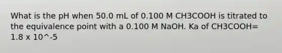 What is the pH when 50.0 mL of 0.100 M CH3COOH is titrated to the equivalence point with a 0.100 M NaOH. Ka of CH3COOH= 1.8 x 10^-5