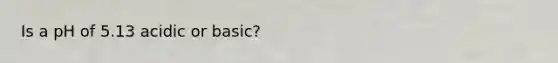 Is a pH of 5.13 acidic or basic?