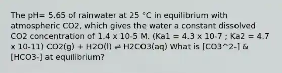 The pH= 5.65 of rainwater at 25 °C in equilibrium with atmospheric CO2, which gives the water a constant dissolved CO2 concentration of 1.4 x 10-5 M. (Ka1 = 4.3 x 10-7 ; Ka2 = 4.7 x 10-11) CO2(g) + H2O(l) ⇌ H2CO3(aq) What is [CO3^2-] &[HCO3-] at equilibrium?