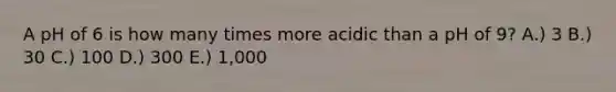 A pH of 6 is how many times more acidic than a pH of 9? A.) 3 B.) 30 C.) 100 D.) 300 E.) 1,000
