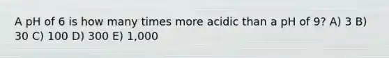 A pH of 6 is how many times more acidic than a pH of 9? A) 3 B) 30 C) 100 D) 300 E) 1,000