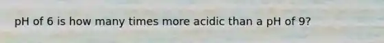 pH of 6 is how many times more acidic than a pH of 9?