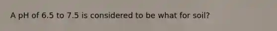 A pH of 6.5 to 7.5 is considered to be what for soil?