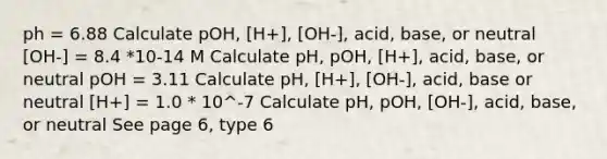 ph = 6.88 Calculate pOH, [H+], [OH-], acid, base, or neutral [OH-] = 8.4 *10-14 M Calculate pH, pOH, [H+], acid, base, or neutral pOH = 3.11 Calculate pH, [H+], [OH-], acid, base or neutral [H+] = 1.0 * 10^-7 Calculate pH, pOH, [OH-], acid, base, or neutral See page 6, type 6