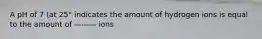 A pH of 7 (at 25° indicates the amount of hydrogen ions is equal to the amount of ——— ions