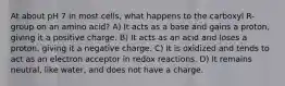 At about pH 7 in most cells, what happens to the carboxyl R-group on an amino acid? A) It acts as a base and gains a proton, giving it a positive charge. B) It acts as an acid and loses a proton, giving it a negative charge. C) It is oxidized and tends to act as an electron acceptor in redox reactions. D) It remains neutral, like water, and does not have a charge.