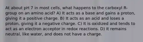 At about pH 7 in most cells, what happens to the carboxyl R-group on an amino acid? A) It acts as a base and gains a proton, giving it a positive charge. B) It acts as an acid and loses a proton, giving it a negative charge. C) It is oxidized and tends to act as an electron acceptor in redox reactions. D) It remains neutral, like water, and does not have a charge.