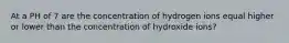 At a PH of 7 are the concentration of hydrogen ions equal higher or lower than the concentration of hydroxide ions?