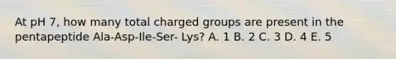 At pH 7, how many total charged groups are present in the pentapeptide Ala-Asp-Ile-Ser- Lys? A. 1 B. 2 C. 3 D. 4 E. 5