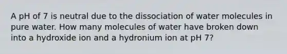 A pH of 7 is neutral due to the dissociation of water molecules in pure water. How many molecules of water have broken down into a hydroxide ion and a hydronium ion at pH 7?