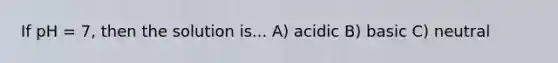 If pH = 7, then the solution is... A) acidic B) basic C) neutral