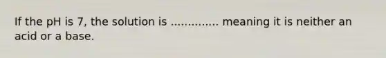 If the pH is 7, the solution is .............. meaning it is neither an acid or a base.