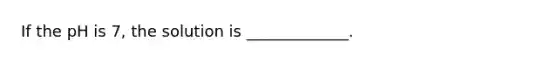 If the pH is 7, the solution is _____________.