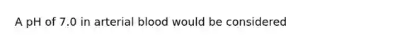 A pH of 7.0 in arterial blood would be considered