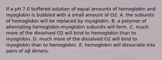 If a pH 7.0 buffered solution of equal amounts of hemoglobin and myoglobin is bubbled with a small amount of O2: A. the subunits of hemoglobin will be replaced by myoglobin. B. a polymer of alternating hemoglobin-myoglobin subunits will form. C. much more of the dissolved O2 will bind to hemoglobin than to myoglobin. D. much more of the dissolved O2 will bind to myoglobin than to hemoglobin. E. hemoglobin will dissociate into pairs of αβ dimers.