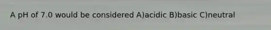 A pH of 7.0 would be considered A)acidic B)basic C)neutral
