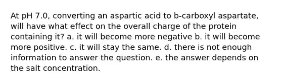 At pH 7.0, converting an aspartic acid to b-carboxyl aspartate, will have what effect on the overall charge of the protein containing it? a. it will become more negative b. it will become more positive. c. it will stay the same. d. there is not enough information to answer the question. e. the answer depends on the salt concentration.