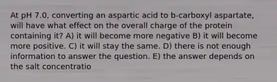 At pH 7.0, converting an aspartic acid to b-carboxyl aspartate, will have what effect on the overall charge of the protein containing it? A) it will become more negative B) it will become more positive. C) it will stay the same. D) there is not enough information to answer the question. E) the answer depends on the salt concentratio