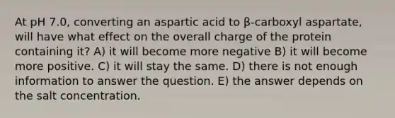 At pH 7.0, converting an aspartic acid to β-carboxyl aspartate, will have what effect on the overall charge of the protein containing it? A) it will become more negative B) it will become more positive. C) it will stay the same. D) there is not enough information to answer the question. E) the answer depends on the salt concentration.