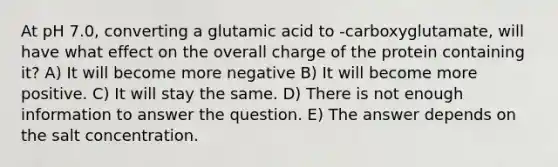 At pH 7.0, converting a glutamic acid to -carboxyglutamate, will have what effect on the overall charge of the protein containing it? A) It will become more negative B) It will become more positive. C) It will stay the same. D) There is not enough information to answer the question. E) The answer depends on the salt concentration.