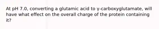 At pH 7.0, converting a glutamic acid to γ-carboxyglutamate, will have what effect on the overall charge of the protein containing it?