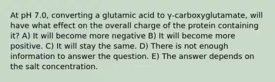 At pH 7.0, converting a glutamic acid to γ-carboxyglutamate, will have what effect on the overall charge of the protein containing it? A) It will become more negative B) It will become more positive. C) It will stay the same. D) There is not enough information to answer the question. E) The answer depends on the salt concentration.