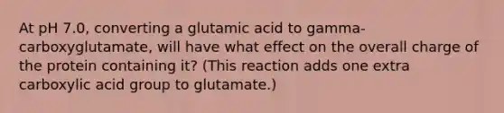 At pH 7.0, converting a glutamic acid to gamma-carboxyglutamate, will have what effect on the overall charge of the protein containing it? (This reaction adds one extra carboxylic acid group to glutamate.)