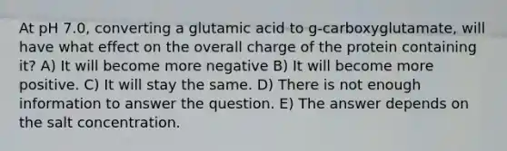 At pH 7.0, converting a glutamic acid to g-carboxyglutamate, will have what effect on the overall charge of the protein containing it? A) It will become more negative B) It will become more positive. C) It will stay the same. D) There is not enough information to answer the question. E) The answer depends on the salt concentration.