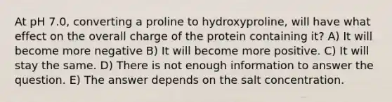 At pH 7.0, converting a proline to hydroxyproline, will have what effect on the overall charge of the protein containing it? A) It will become more negative B) It will become more positive. C) It will stay the same. D) There is not enough information to answer the question. E) The answer depends on the salt concentration.